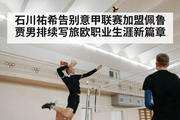 石川祐希告别意甲联赛加盟佩鲁贾男排续写旅欧职业生涯新篇章