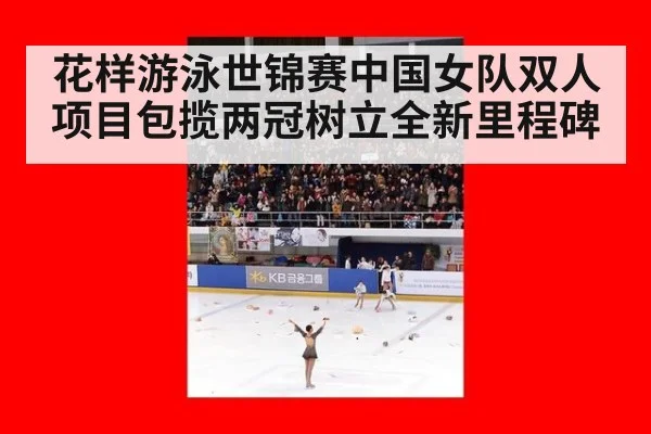 花样游泳世锦赛中国女队双人项目包揽两冠树立全新里程碑