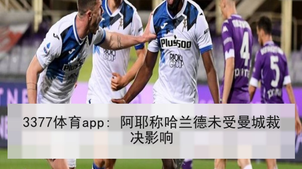3377体育app: 阿耶称哈兰德未受曼城裁决影响 3377体育app: 阿耶称哈兰德未受曼城裁决影响
